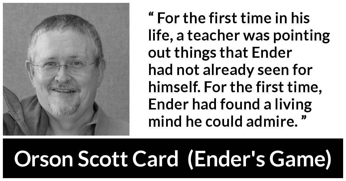Orson Scott Card quote about personality from Ender's Game - For the first time in his life, a teacher was pointing out things that Ender had not already seen for himself. For the first time, Ender had found a living mind he could admire.