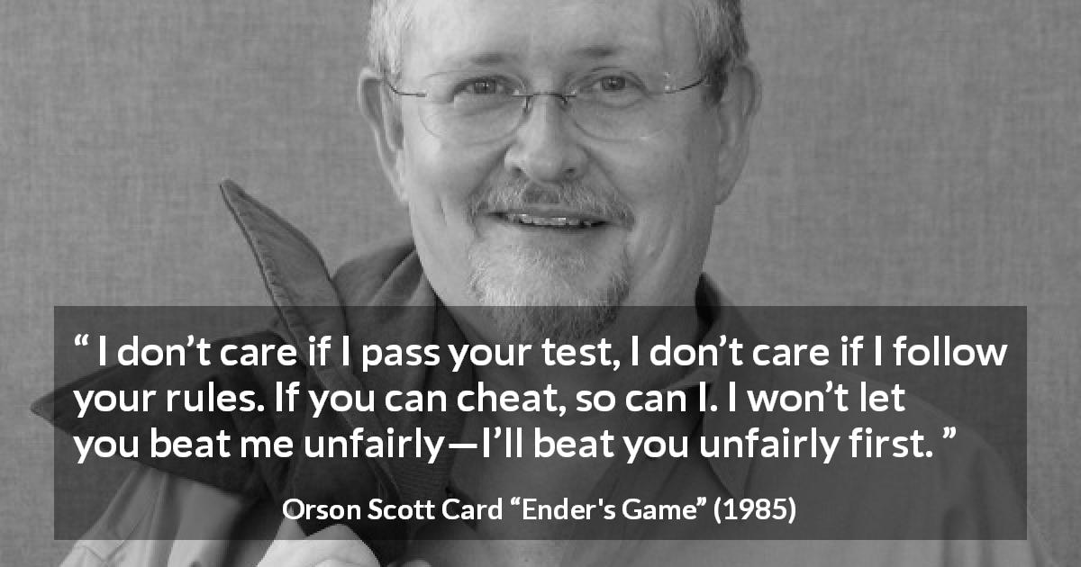 Orson Scott Card quote about rules from Ender's Game - I don’t care if I pass your test, I don’t care if I follow your rules. If you can cheat, so can I. I won’t let you beat me unfairly—I’ll beat you unfairly first.