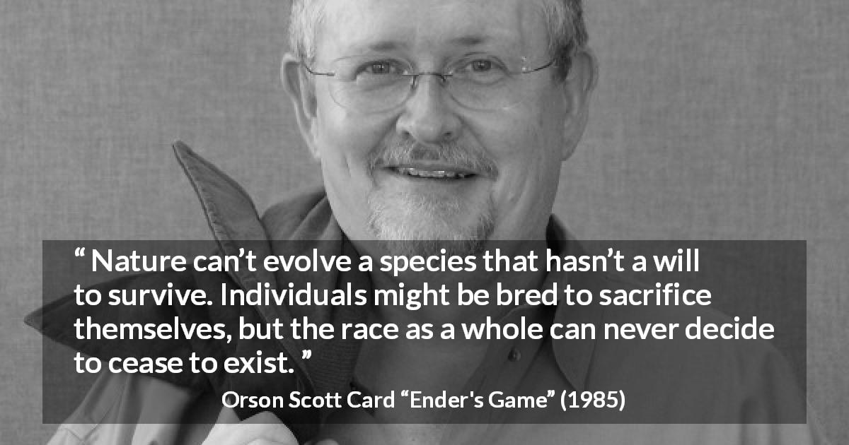 Orson Scott Card quote about sacrifice from Ender's Game - Nature can’t evolve a species that hasn’t a will to survive. Individuals might be bred to sacrifice themselves, but the race as a whole can never decide to cease to exist.