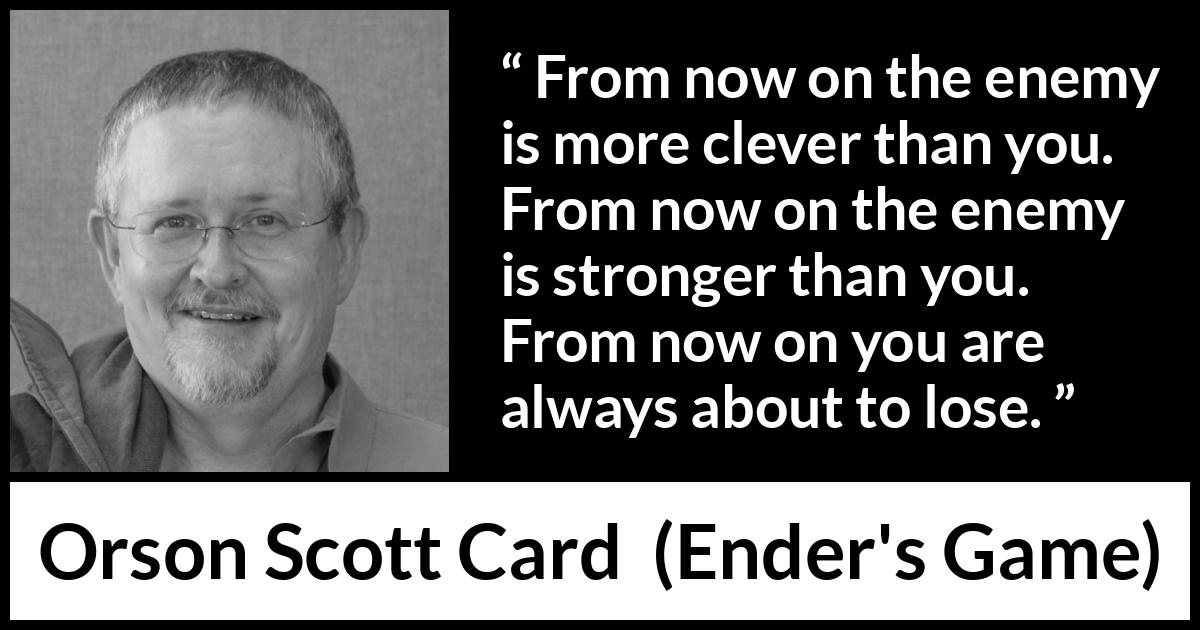 Orson Scott Card quote about strength from Ender's Game (1985) Orson Scott Card quote about strength from Ender's Game (1985) - From now on the enemy is more clever than you. From now on the enemy is stronger than you. From now on you are always about to lose.
