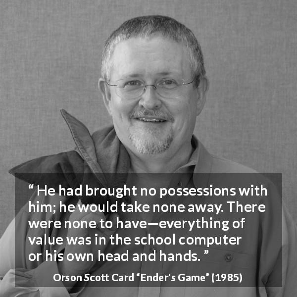 Orson Scott Card quote about value from Ender's Game - He had brought no possessions with him; he would take none away. There were none to have—everything of value was in the school computer or his own head and hands.