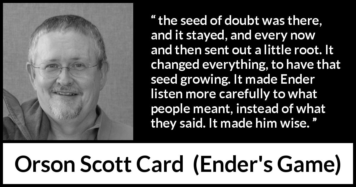 Orson Scott Card quote about wisdom from Ender's Game - the seed of doubt was there, and it stayed, and every now and then sent out a little root. It changed everything, to have that seed growing. It made Ender listen more carefully to what people meant, instead of what they said. It made him wise.