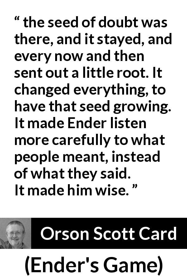 Orson Scott Card quote about wisdom from Ender's Game - the seed of doubt was there, and it stayed, and every now and then sent out a little root. It changed everything, to have that seed growing. It made Ender listen more carefully to what people meant, instead of what they said. It made him wise.
