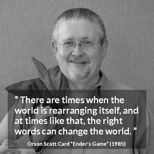 Orson Scott Card quote about words from Ender's Game - There are times when the world is rearranging itself, and at times like that, the right words can change the world.
