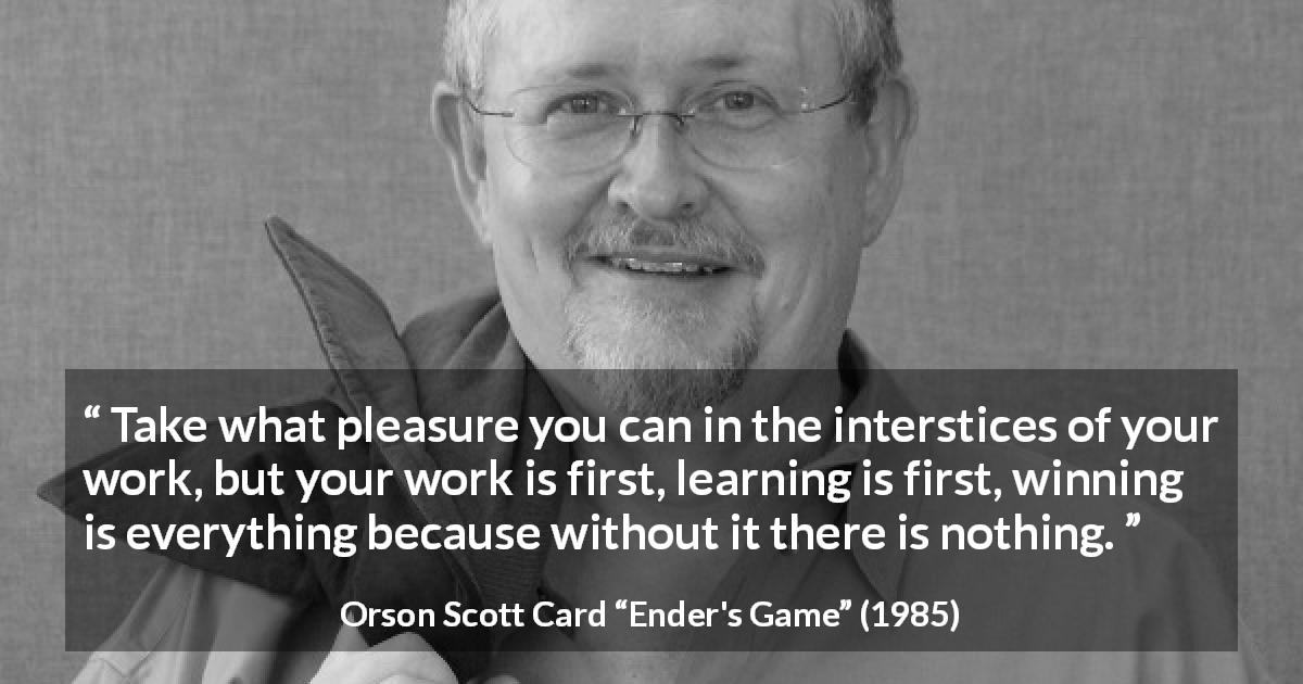 Orson Scott Card quote about work from Ender's Game - Take what pleasure you can in the interstices of your work, but your work is first, learning is first, winning is everything because without it there is nothing.