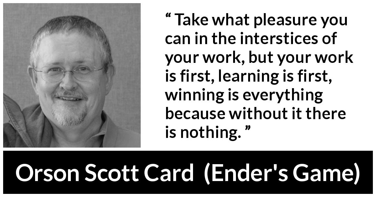 Orson Scott Card quote about work from Ender's Game - Take what pleasure you can in the interstices of your work, but your work is first, learning is first, winning is everything because without it there is nothing.