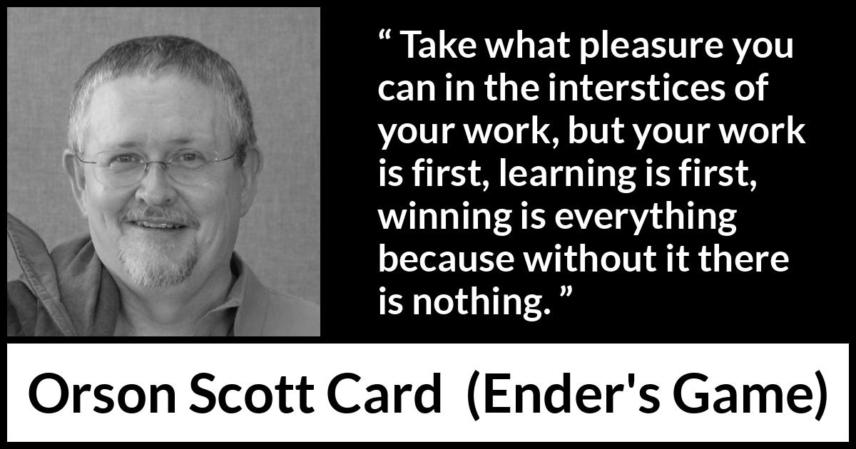 Orson Scott Card quote about work from Ender's Game (1985) Orson Scott Card quote about work from Ender's Game (1985) - Take what pleasure you can in the interstices of your work, but your work is first, learning is first, winning is everything because without it there is nothing.