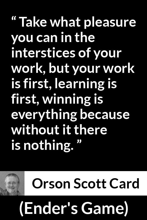 Orson Scott Card quote about work from Ender's Game (1985) - Take what pleasure you can in the interstices of your work, but your work is first, learning is first, winning is everything because without it there is nothing.