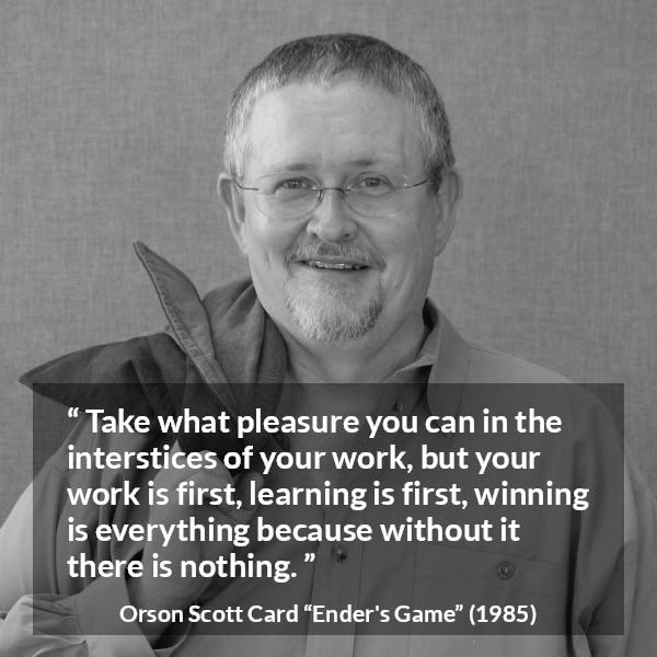 Orson Scott Card quote about work from Ender's Game (1985) - Take what pleasure you can in the interstices of your work, but your work is first, learning is first, winning is everything because without it there is nothing.