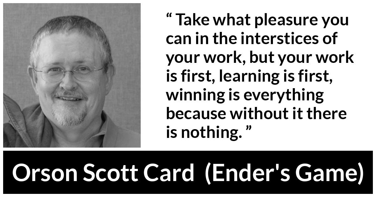 Orson Scott Card quote about work from Ender's Game (1985) - Take what pleasure you can in the interstices of your work, but your work is first, learning is first, winning is everything because without it there is nothing.