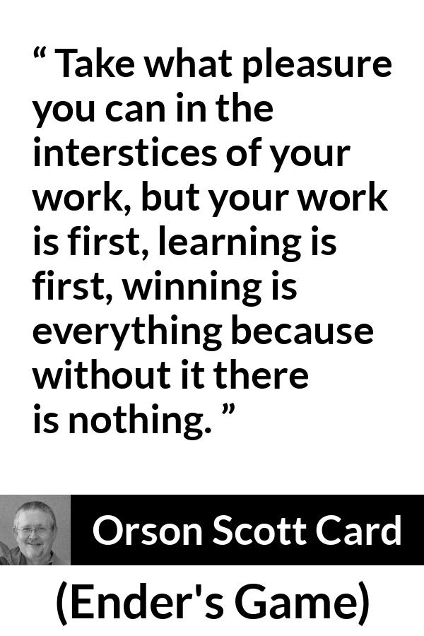 Orson Scott Card quote about work from Ender's Game (1985) - Take what pleasure you can in the interstices of your work, but your work is first, learning is first, winning is everything because without it there is nothing.