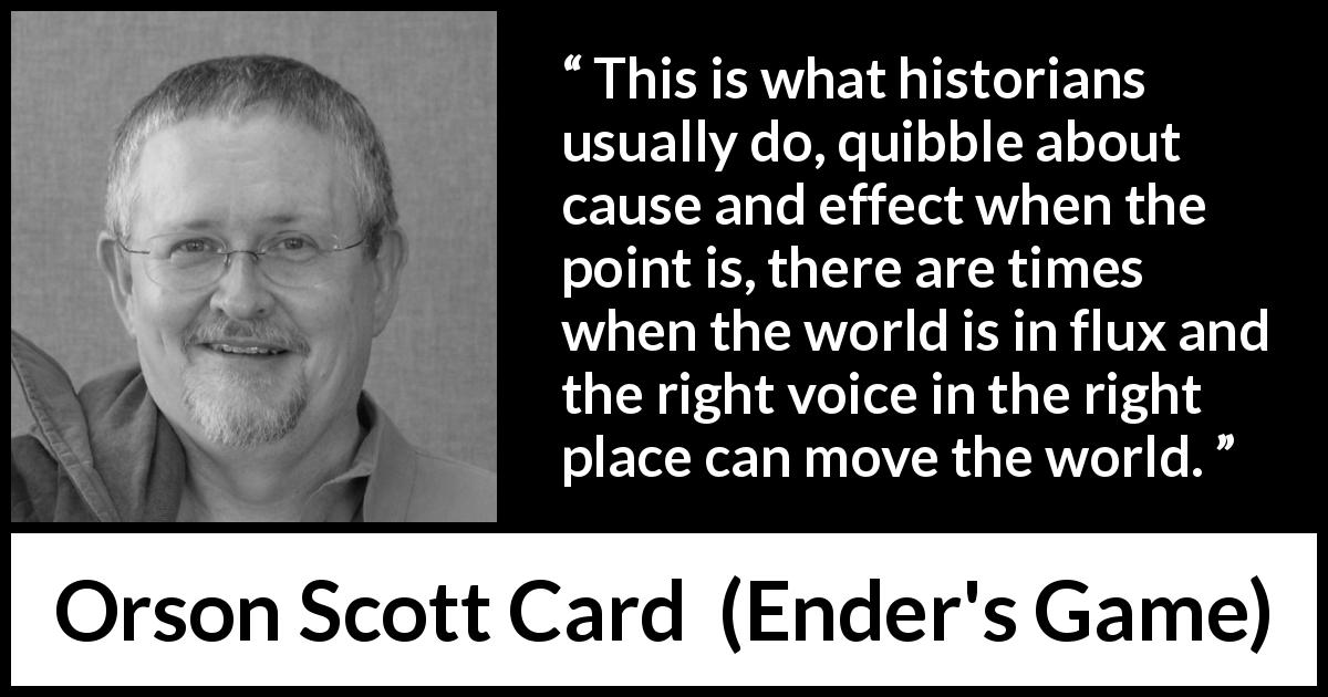 Orson Scott Card quote about world from Ender's Game - This is what historians usually do, quibble about cause and effect when the point is, there are times when the world is in flux and the right voice in the right place can move the world.
