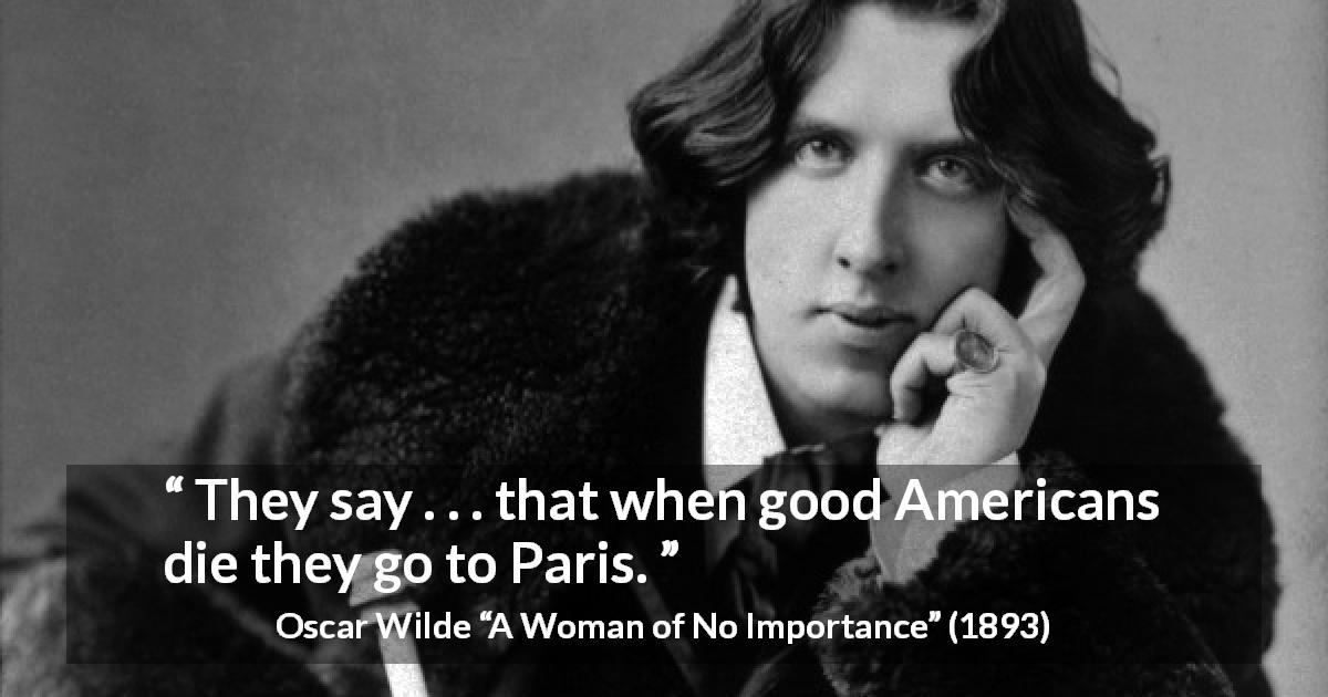 Oscar Wilde quote about America from A Woman of No Importance - They say . . . that when good Americans die they go to Paris.