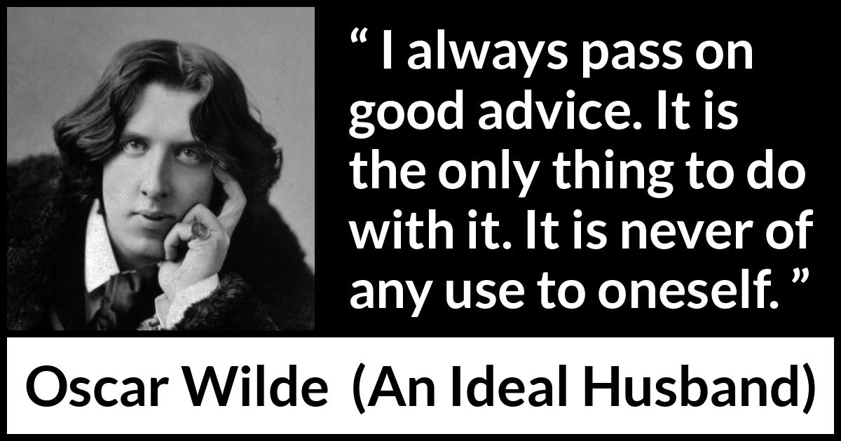 Oscar Wilde quote about advice from An Ideal Husband - I always pass on good advice. It is the only thing to do with it. It is never of any use to oneself.