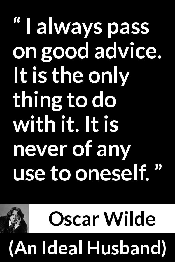 Oscar Wilde quote about advice from An Ideal Husband - I always pass on good advice. It is the only thing to do with it. It is never of any use to oneself.