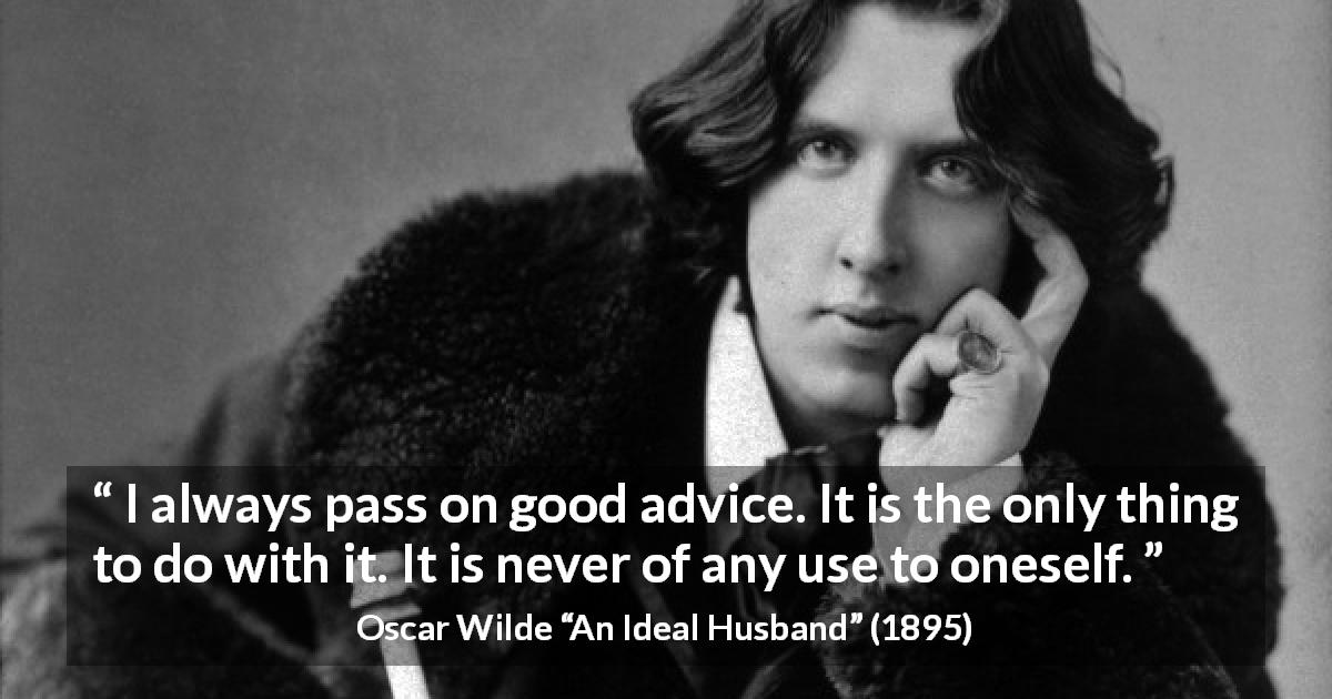 Oscar Wilde quote about advice from An Ideal Husband - I always pass on good advice. It is the only thing to do with it. It is never of any use to oneself.
