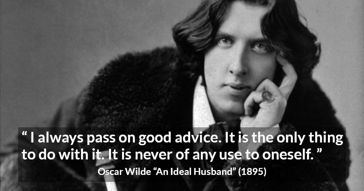 Oscar Wilde quote about advice from An Ideal Husband - I always pass on good advice. It is the only thing to do with it. It is never of any use to oneself.