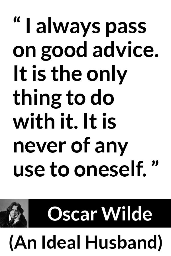 Oscar Wilde quote about advice from An Ideal Husband - I always pass on good advice. It is the only thing to do with it. It is never of any use to oneself.