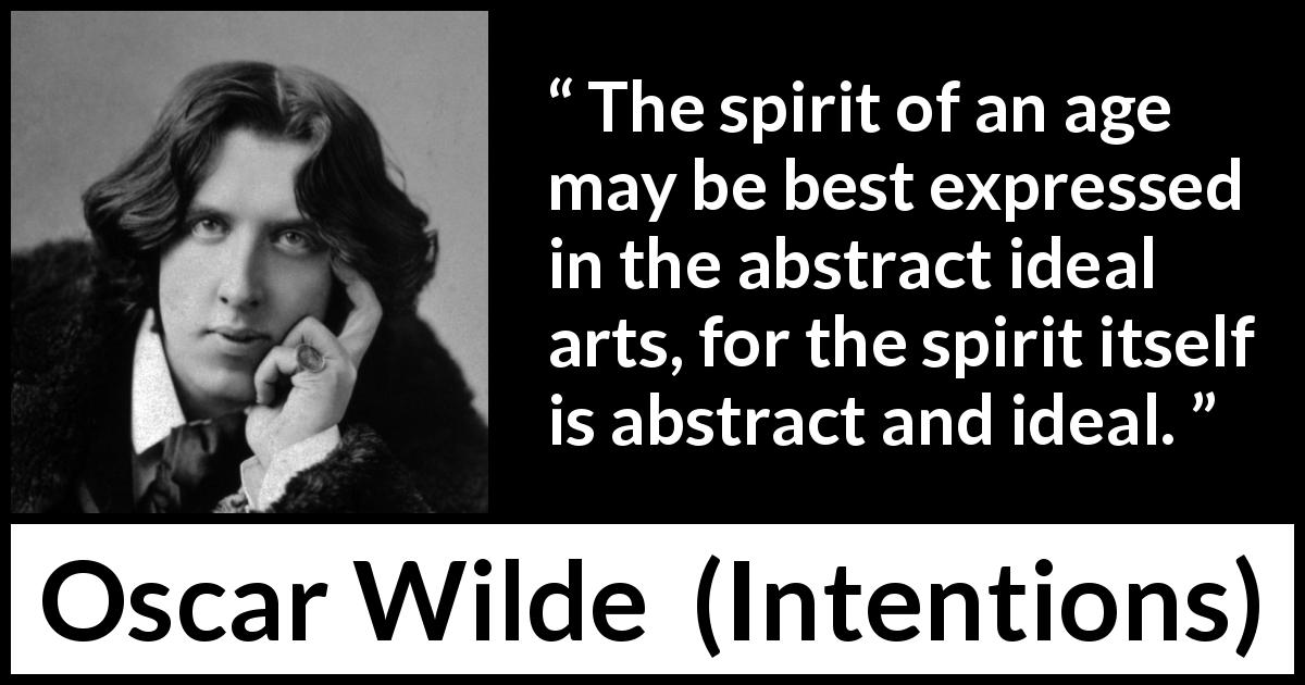 Oscar Wilde quote about age from Intentions - The spirit of an age may be best expressed in the abstract ideal arts, for the spirit itself is abstract and ideal.