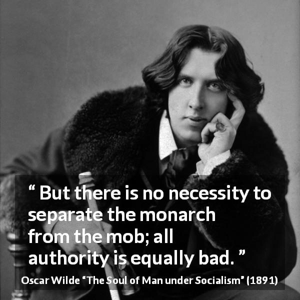 Oscar Wilde quote about authority from The Soul of Man under Socialism - But there is no necessity to separate the monarch from the mob; all authority is equally bad.