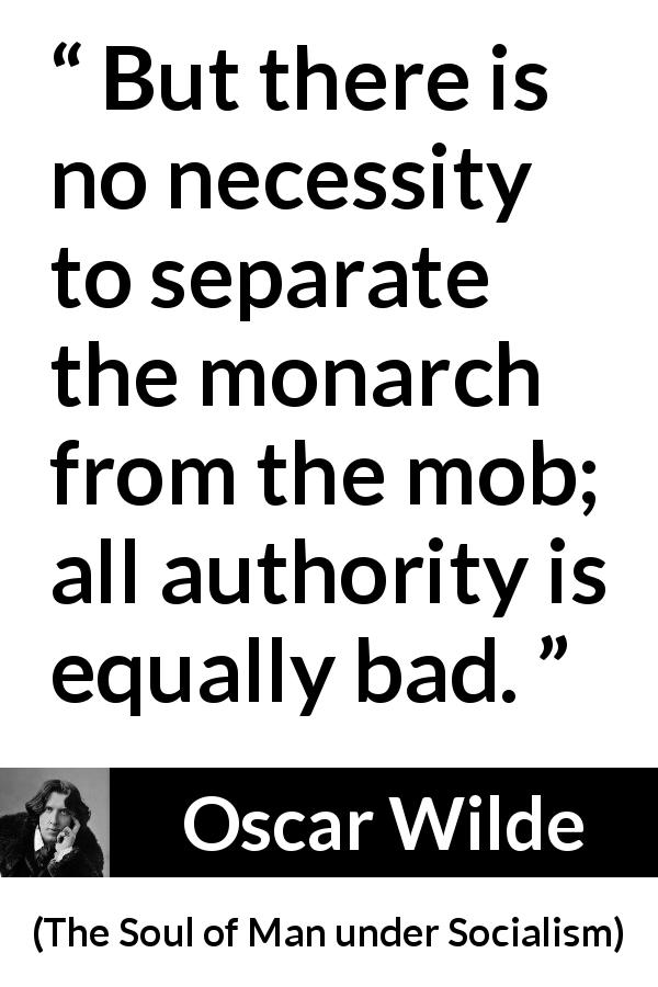 Oscar Wilde quote about authority from The Soul of Man under Socialism - But there is no necessity to separate the monarch from the mob; all authority is equally bad.