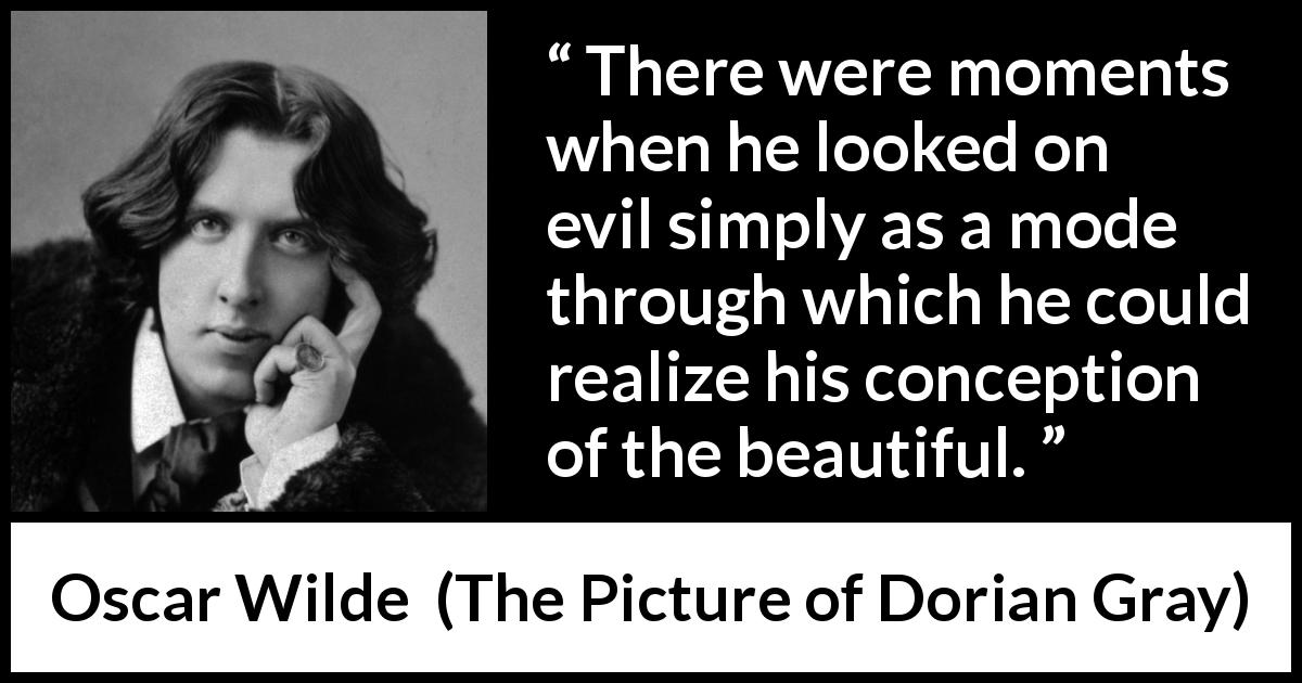 Oscar Wilde quote about beauty from The Picture of Dorian Gray - There were moments when he looked on evil simply as a mode through which he could realize his conception of the beautiful.