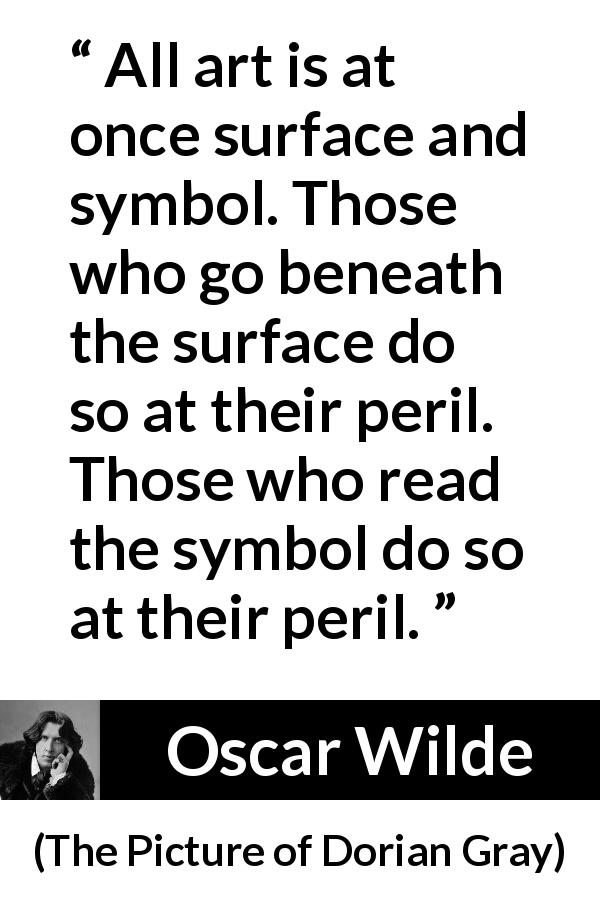 Oscar Wilde quote about danger from The Picture of Dorian Gray - All art is at once surface and symbol. Those who go beneath the surface do so at their peril. Those who read the symbol do so at their peril.