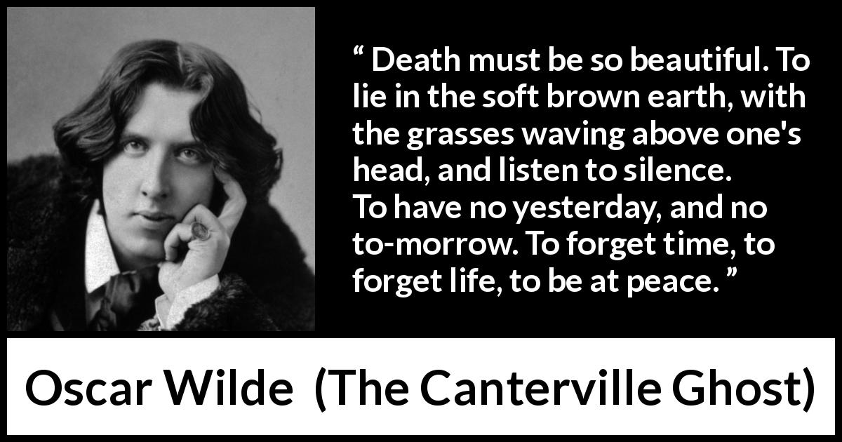Oscar Wilde quote about death from The Canterville Ghost - Death must be so beautiful. To lie in the soft brown earth, with the grasses waving above one's head, and listen to silence. To have no yesterday, and no to-morrow. To forget time, to forget life, to be at peace.