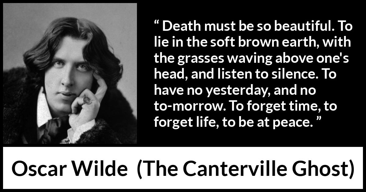 Oscar Wilde quote about death from The Canterville Ghost - Death must be so beautiful. To lie in the soft brown earth, with the grasses waving above one's head, and listen to silence. To have no yesterday, and no to-morrow. To forget time, to forget life, to be at peace.