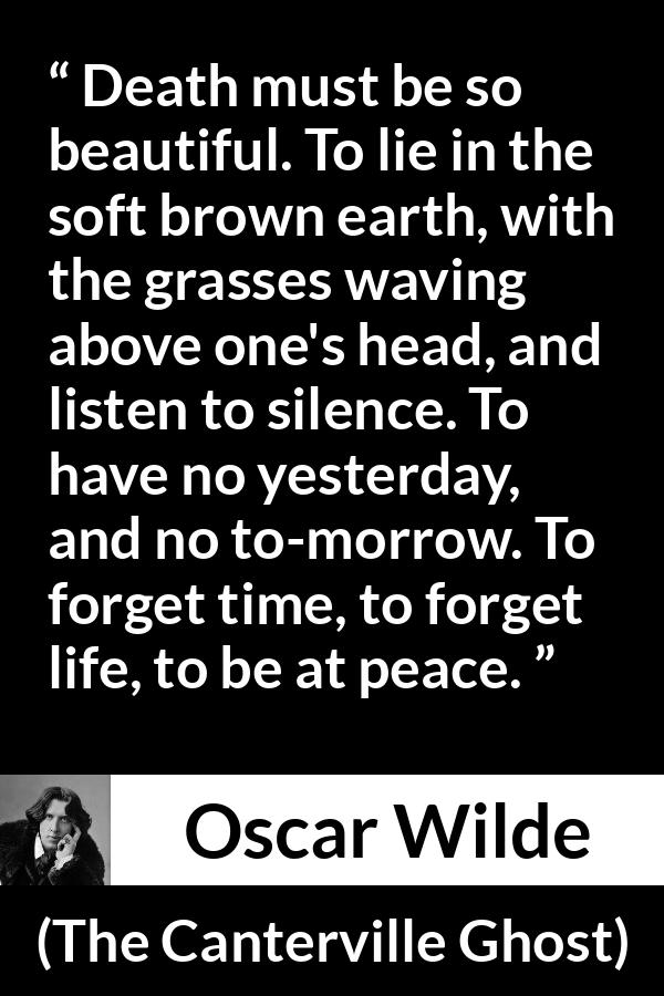 Oscar Wilde quote about death from The Canterville Ghost - Death must be so beautiful. To lie in the soft brown earth, with the grasses waving above one's head, and listen to silence. To have no yesterday, and no to-morrow. To forget time, to forget life, to be at peace.