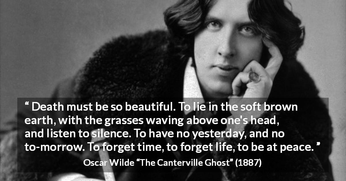 Oscar Wilde quote about death from The Canterville Ghost - Death must be so beautiful. To lie in the soft brown earth, with the grasses waving above one's head, and listen to silence. To have no yesterday, and no to-morrow. To forget time, to forget life, to be at peace.