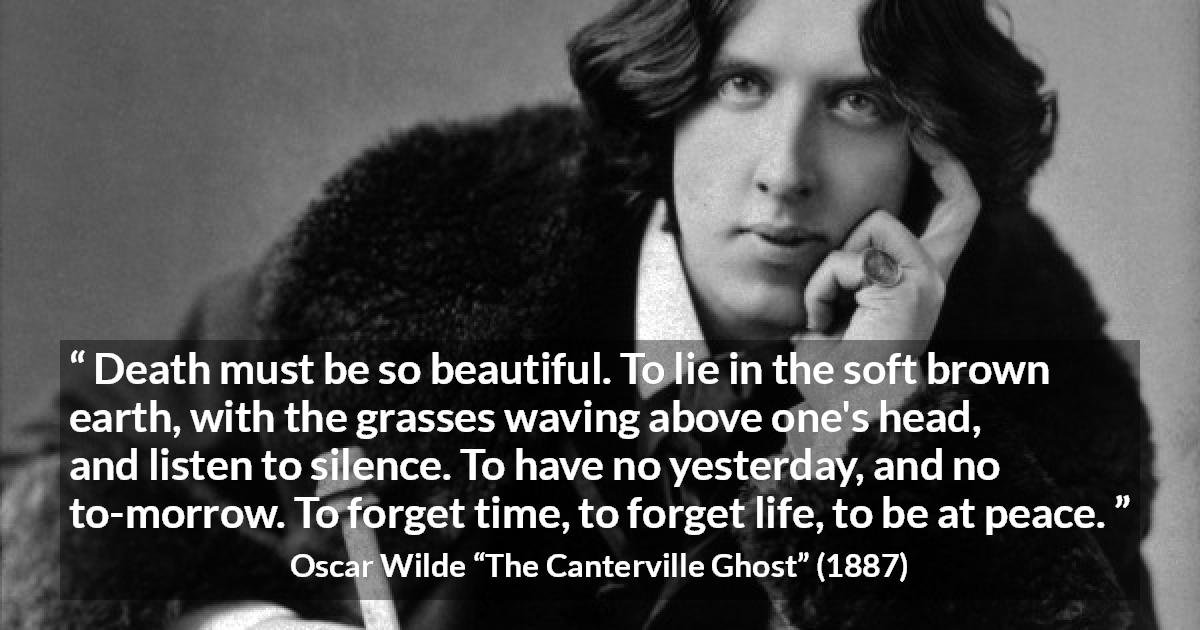 Oscar Wilde quote about death from The Canterville Ghost - Death must be so beautiful. To lie in the soft brown earth, with the grasses waving above one's head, and listen to silence. To have no yesterday, and no to-morrow. To forget time, to forget life, to be at peace.