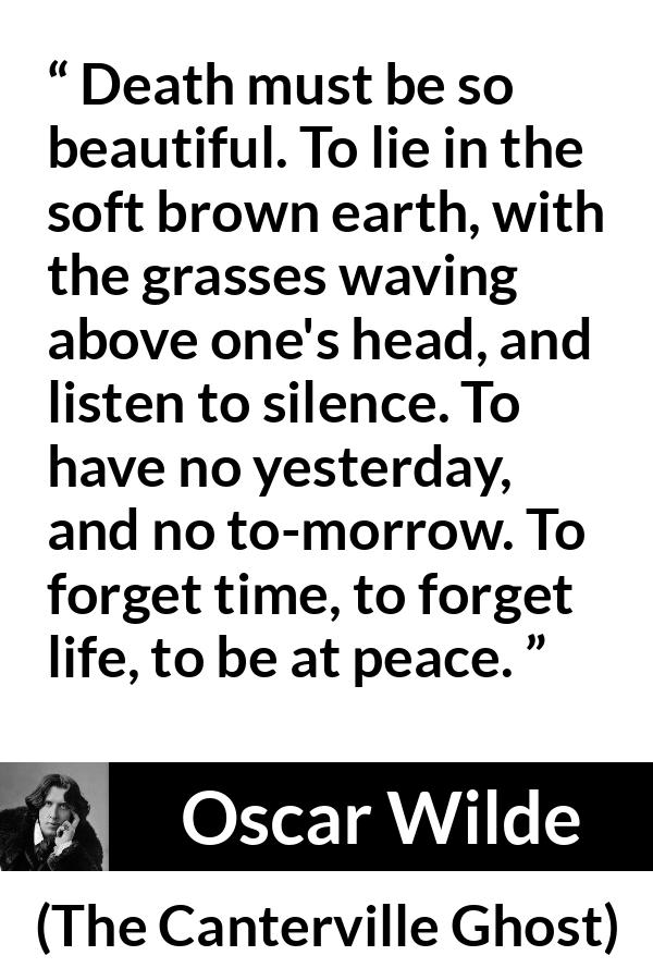 Oscar Wilde quote about death from The Canterville Ghost - Death must be so beautiful. To lie in the soft brown earth, with the grasses waving above one's head, and listen to silence. To have no yesterday, and no to-morrow. To forget time, to forget life, to be at peace.