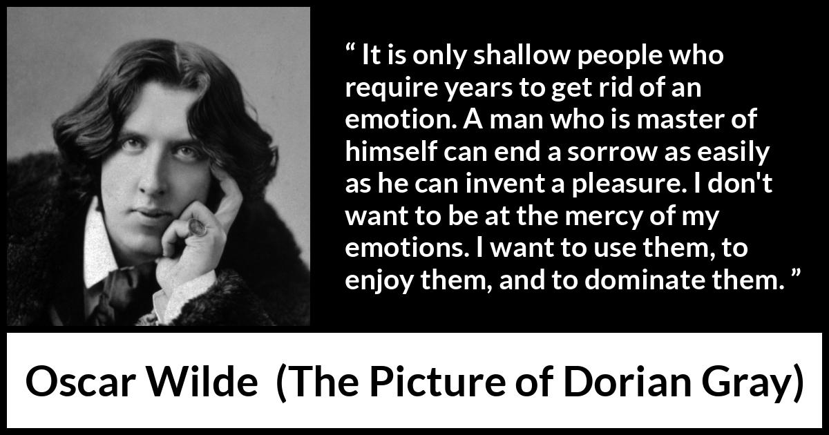 Oscar Wilde quote about emotions from The Picture of Dorian Gray - It is only shallow people who require years to get rid of an emotion. A man who is master of himself can end a sorrow as easily as he can invent a pleasure. I don't want to be at the mercy of my emotions. I want to use them, to enjoy them, and to dominate them.