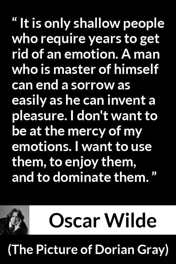 Oscar Wilde quote about emotions from The Picture of Dorian Gray - It is only shallow people who require years to get rid of an emotion. A man who is master of himself can end a sorrow as easily as he can invent a pleasure. I don't want to be at the mercy of my emotions. I want to use them, to enjoy them, and to dominate them.