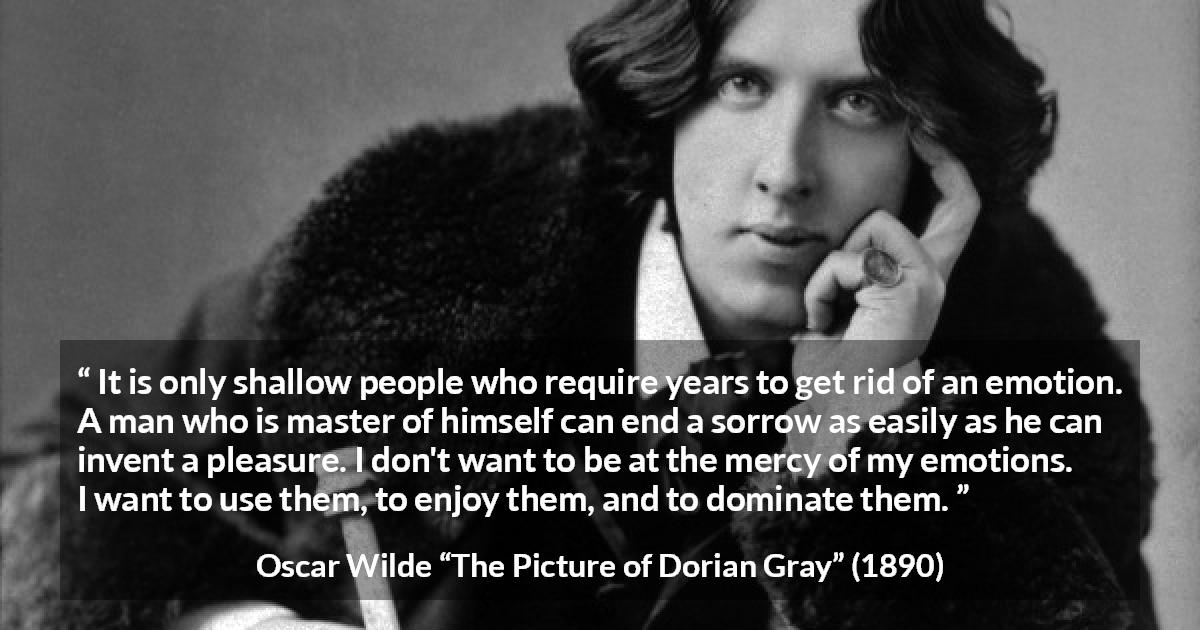 Oscar Wilde quote about emotions from The Picture of Dorian Gray - It is only shallow people who require years to get rid of an emotion. A man who is master of himself can end a sorrow as easily as he can invent a pleasure. I don't want to be at the mercy of my emotions. I want to use them, to enjoy them, and to dominate them.