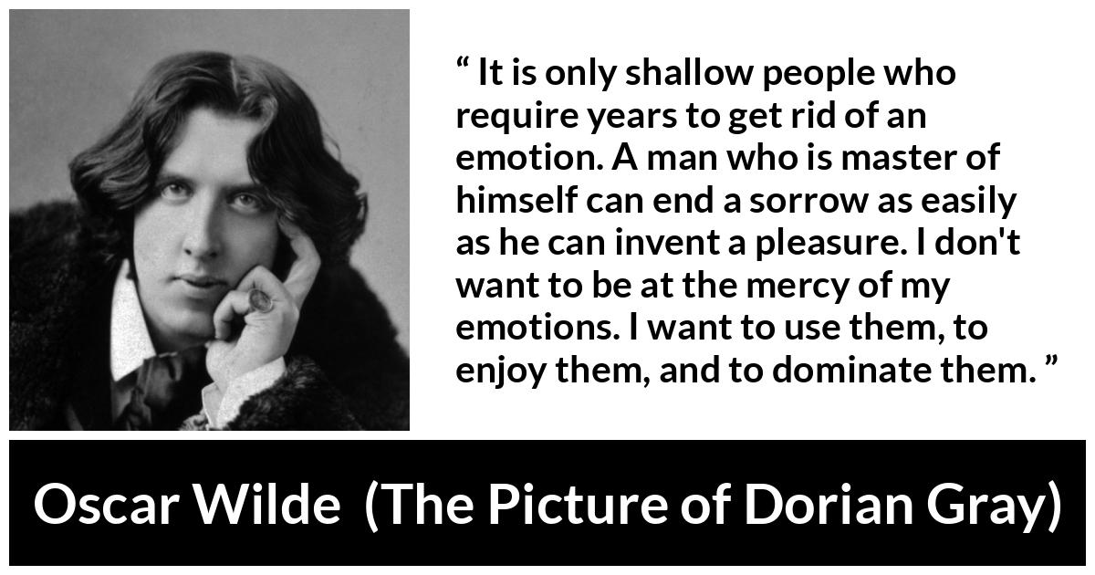 Oscar Wilde quote about emotions from The Picture of Dorian Gray - It is only shallow people who require years to get rid of an emotion. A man who is master of himself can end a sorrow as easily as he can invent a pleasure. I don't want to be at the mercy of my emotions. I want to use them, to enjoy them, and to dominate them.