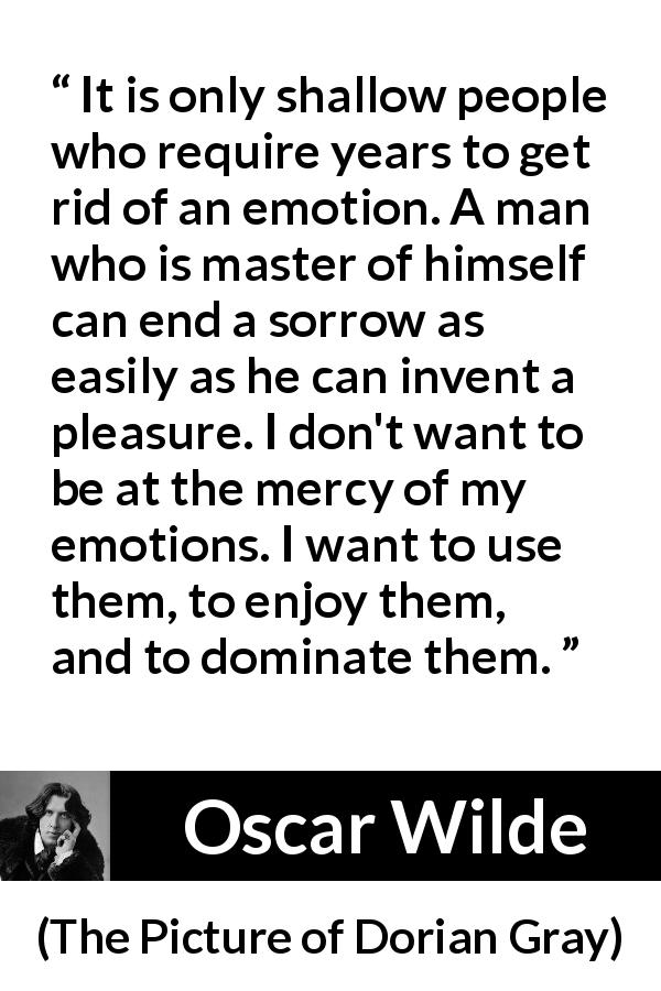 Oscar Wilde quote about emotions from The Picture of Dorian Gray - It is only shallow people who require years to get rid of an emotion. A man who is master of himself can end a sorrow as easily as he can invent a pleasure. I don't want to be at the mercy of my emotions. I want to use them, to enjoy them, and to dominate them.