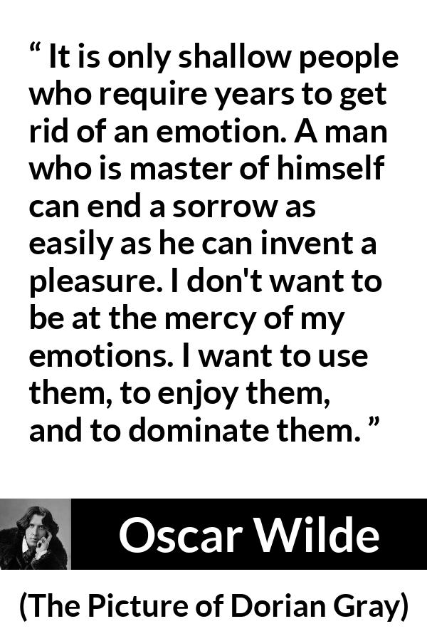 Oscar Wilde quote about emotions from The Picture of Dorian Gray - It is only shallow people who require years to get rid of an emotion. A man who is master of himself can end a sorrow as easily as he can invent a pleasure. I don't want to be at the mercy of my emotions. I want to use them, to enjoy them, and to dominate them.