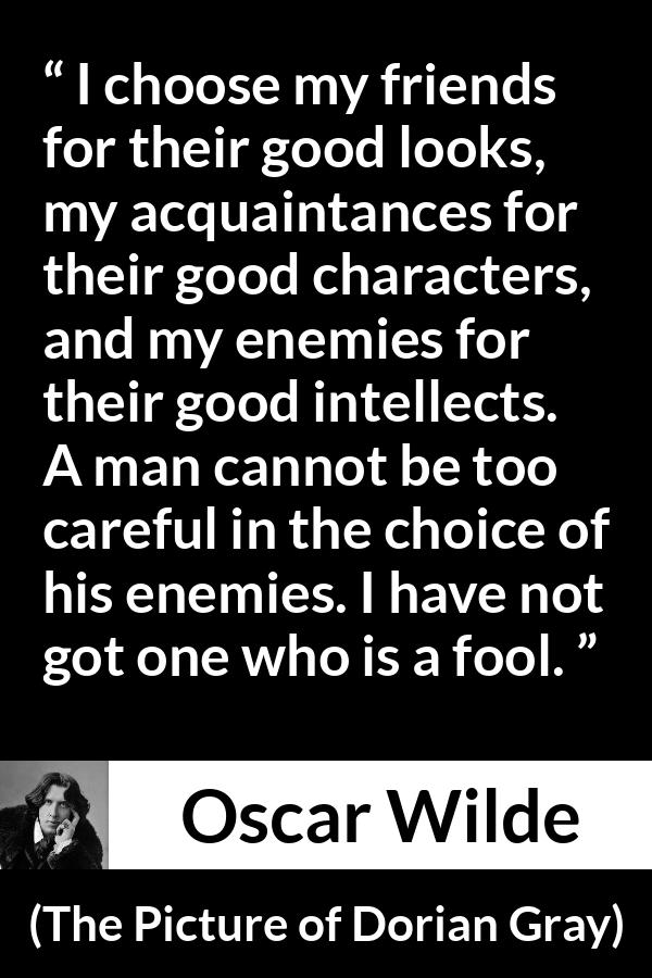 Oscar Wilde quote about enemies from The Picture of Dorian Gray - I choose my friends for their good looks, my acquaintances for their good characters, and my enemies for their good intellects. A man cannot be too careful in the choice of his enemies. I have not got one who is a fool.