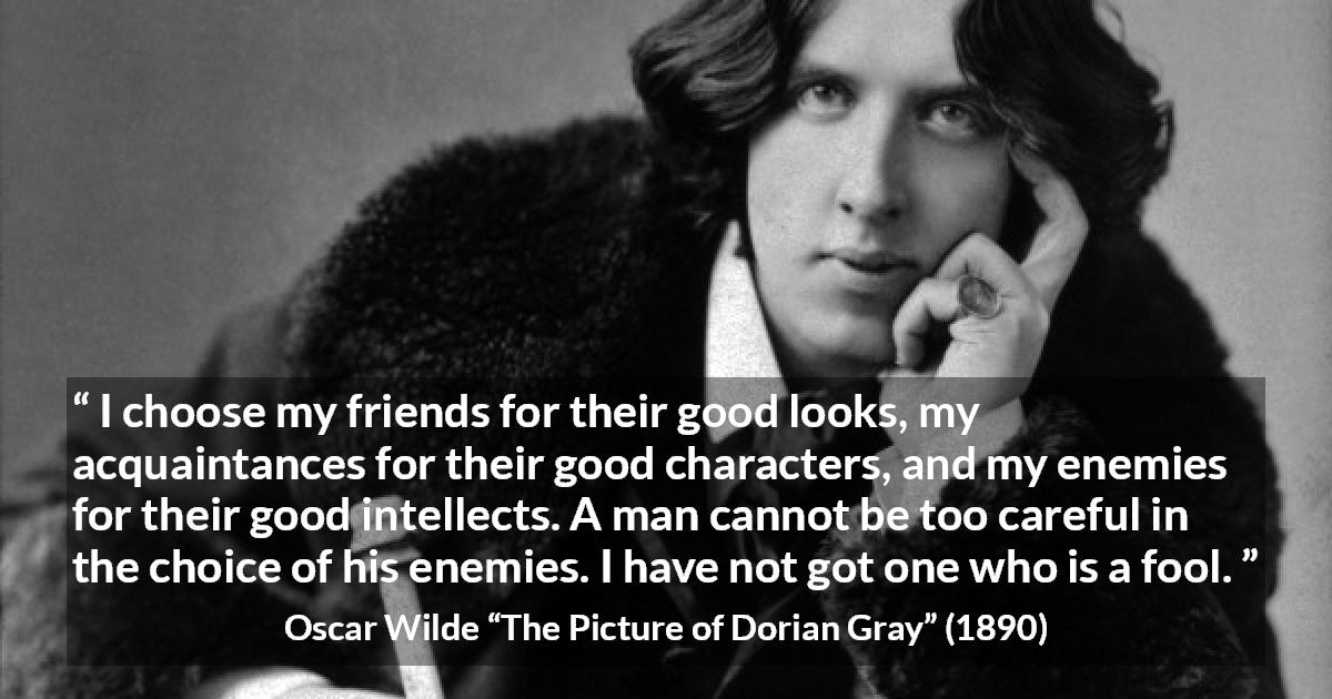 Oscar Wilde quote about enemies from The Picture of Dorian Gray - I choose my friends for their good looks, my acquaintances for their good characters, and my enemies for their good intellects. A man cannot be too careful in the choice of his enemies. I have not got one who is a fool.