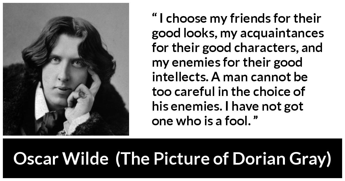 Oscar Wilde quote about enemies from The Picture of Dorian Gray - I choose my friends for their good looks, my acquaintances for their good characters, and my enemies for their good intellects. A man cannot be too careful in the choice of his enemies. I have not got one who is a fool.