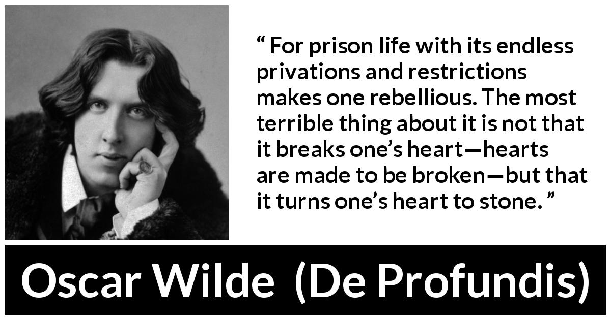 Oscar Wilde quote about feeling from De Profundis - For prison life with its endless privations and restrictions makes one rebellious. The most terrible thing about it is not that it breaks one’s heart—hearts are made to be broken—but that it turns one’s heart to stone.