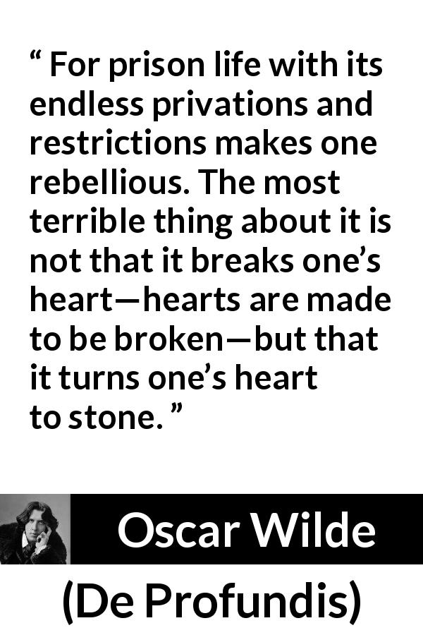 Oscar Wilde quote about feeling from De Profundis - For prison life with its endless privations and restrictions makes one rebellious. The most terrible thing about it is not that it breaks one’s heart—hearts are made to be broken—but that it turns one’s heart to stone.