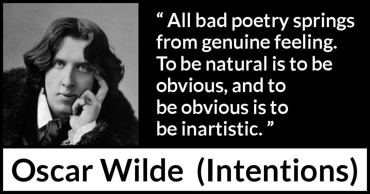 Oscar Wilde quote about feelings from Intentions - All bad poetry springs from genuine feeling. To be natural is to be obvious, and to be obvious is to be inartistic.