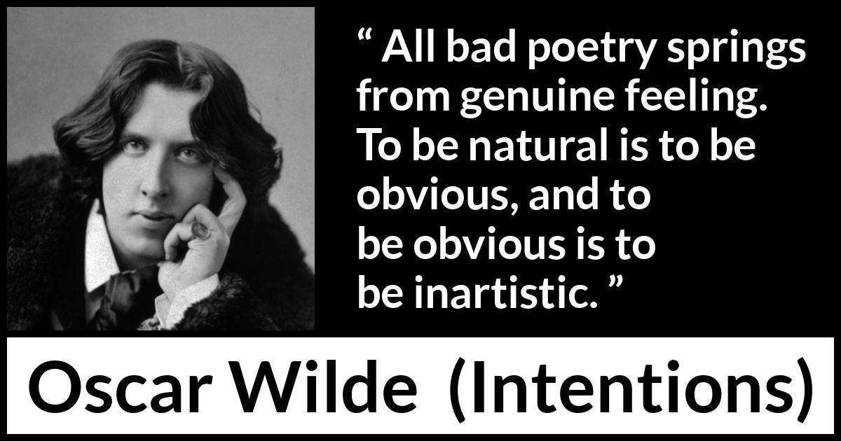 Oscar Wilde quote about feelings from Intentions - All bad poetry springs from genuine feeling. To be natural is to be obvious, and to be obvious is to be inartistic.