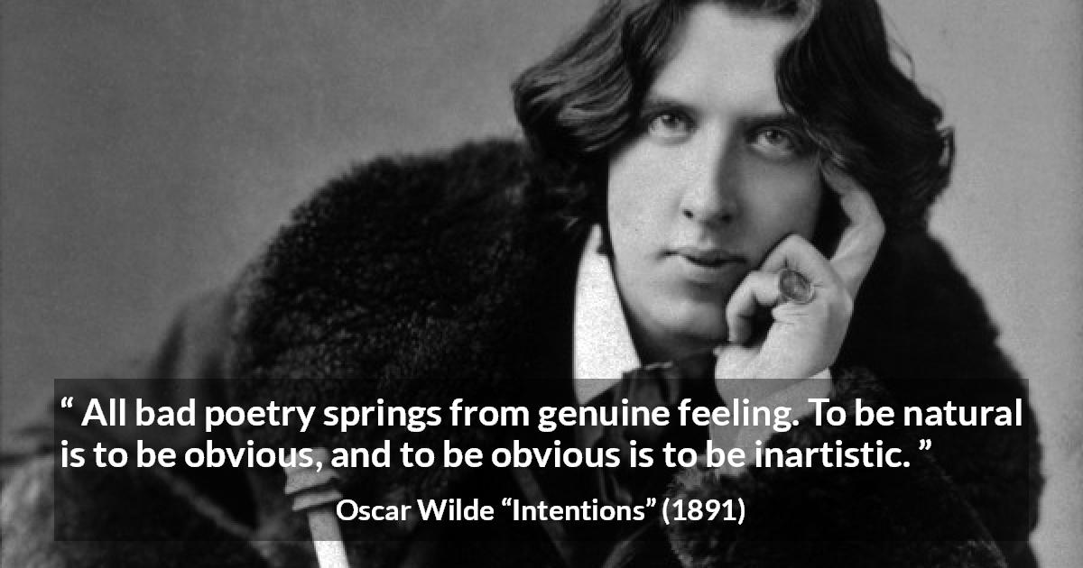 Oscar Wilde quote about feelings from Intentions - All bad poetry springs from genuine feeling. To be natural is to be obvious, and to be obvious is to be inartistic.