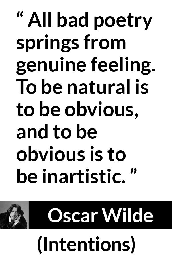 Oscar Wilde quote about feelings from Intentions - All bad poetry springs from genuine feeling. To be natural is to be obvious, and to be obvious is to be inartistic.