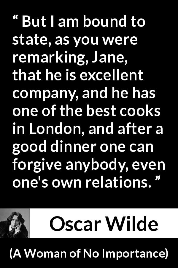 Oscar Wilde quote about food from A Woman of No Importance - But I am bound to state, as you were remarking, Jane, that he is excellent company, and he has one of the best cooks in London, and after a good dinner one can forgive anybody, even one's own relations.