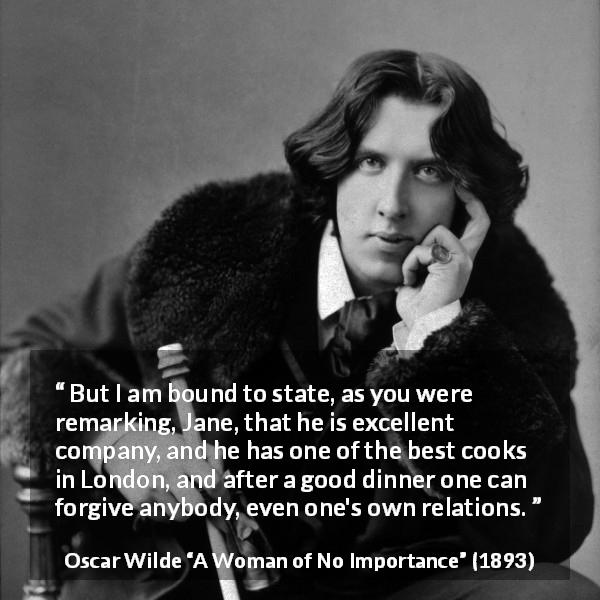 Oscar Wilde quote about food from A Woman of No Importance - But I am bound to state, as you were remarking, Jane, that he is excellent company, and he has one of the best cooks in London, and after a good dinner one can forgive anybody, even one's own relations.